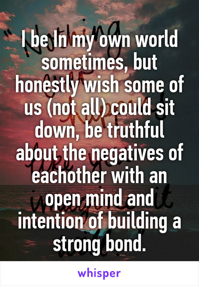 I be In my own world sometimes, but honestly wish some of us (not all) could sit down, be truthful about the negatives of eachother with an open mind and intention of building a strong bond.