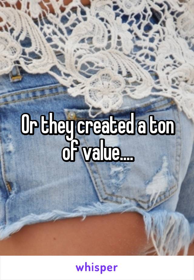 Or they created a ton of value....