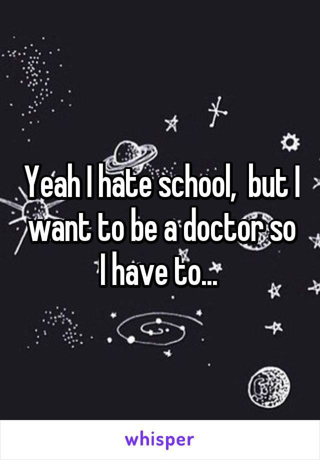 Yeah I hate school,  but I want to be a doctor so I have to... 