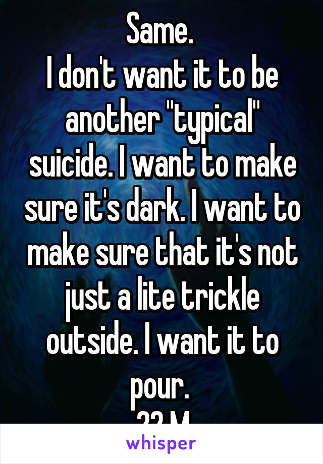 Same. 
I don't want it to be another "typical" suicide. I want to make sure it's dark. I want to make sure that it's not just a lite trickle outside. I want it to pour. 
22 M