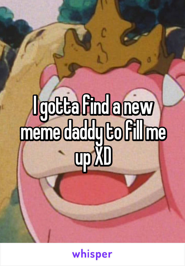 I gotta find a new meme daddy to fill me up XD