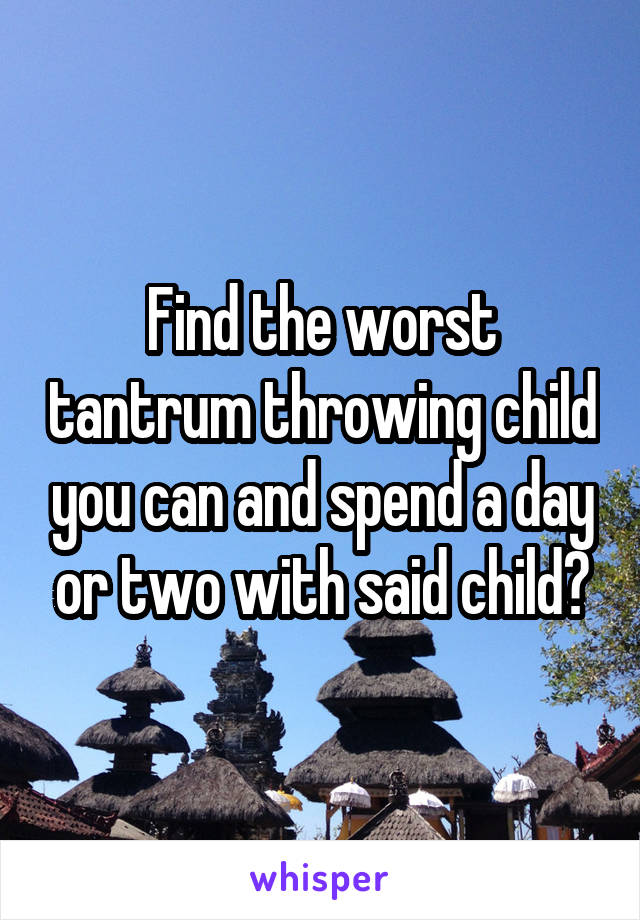 Find the worst tantrum throwing child you can and spend a day or two with said child?