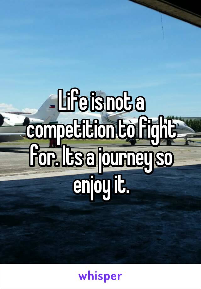 Life is not a competition to fight for. Its a journey so enjoy it.