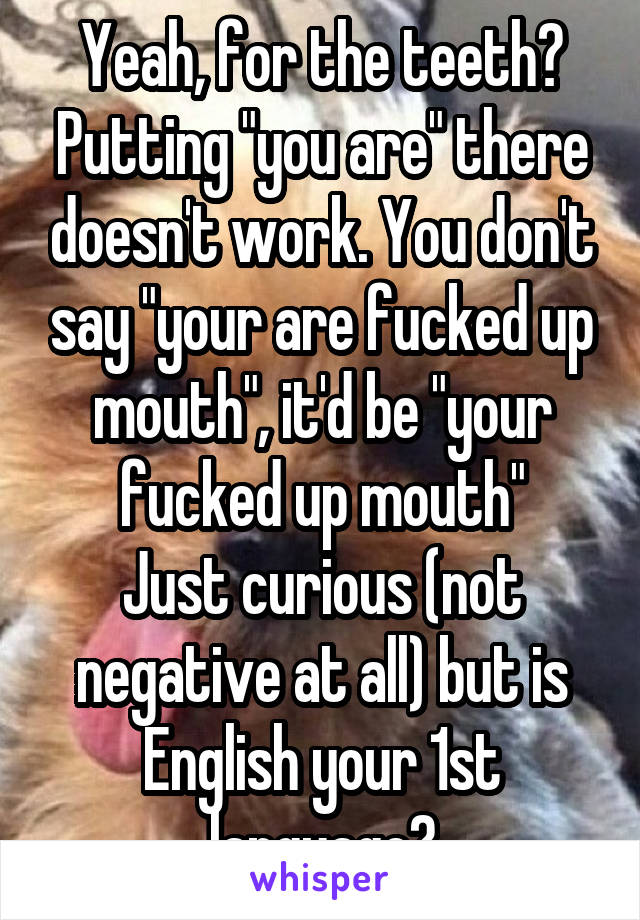 Yeah, for the teeth? Putting "you are" there doesn't work. You don't say "your are fucked up mouth", it'd be "your fucked up mouth"
Just curious (not negative at all) but is English your 1st language?