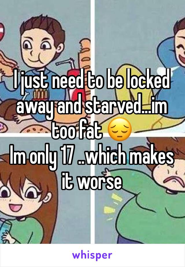 I just need to be locked away and starved...im too fat 😔
Im only 17 ..which makes it worse 