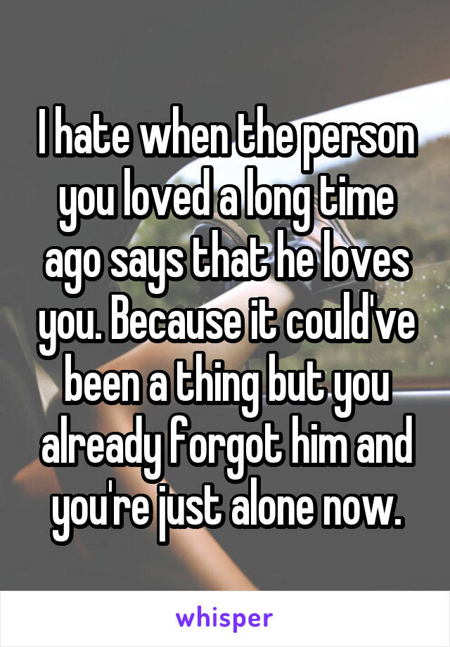 I hate when the person you loved a long time ago says that he loves you. Because it could've been a thing but you already forgot him and you're just alone now.