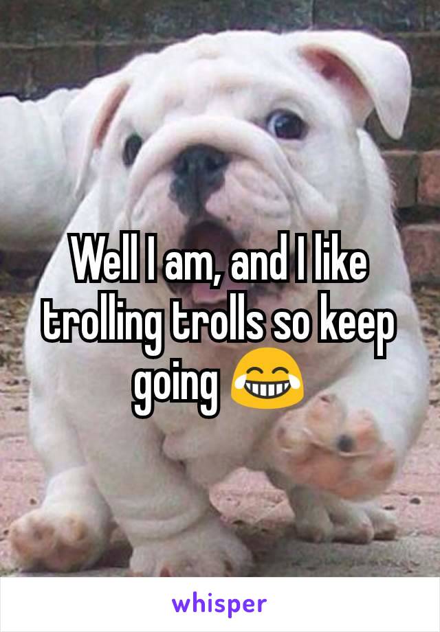 Well I am, and I like trolling trolls so keep going 😂