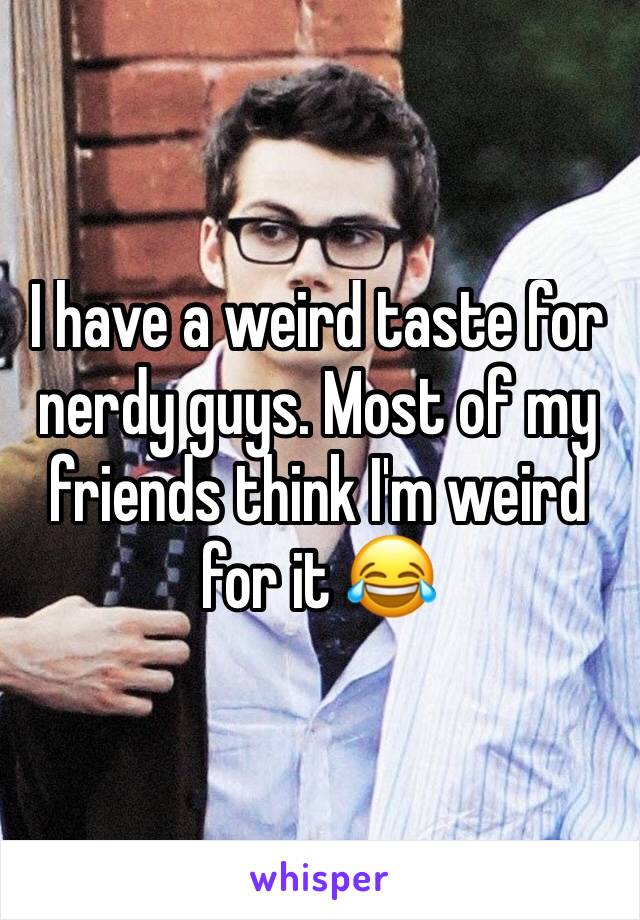 I have a weird taste for nerdy guys. Most of my friends think I'm weird for it 😂