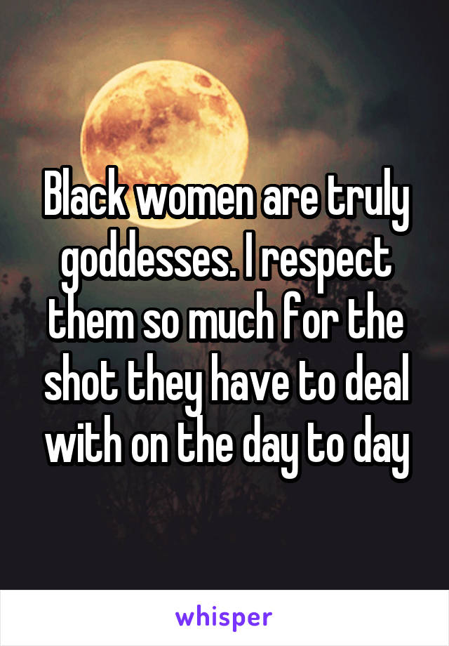 Black women are truly goddesses. I respect them so much for the shot they have to deal with on the day to day