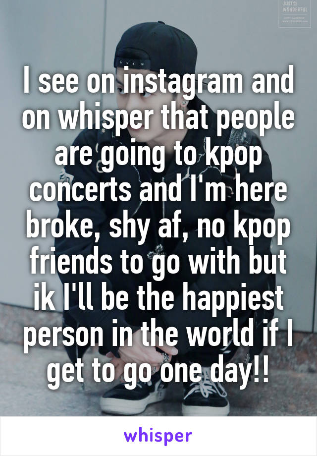 I see on instagram and on whisper that people are going to kpop concerts and I'm here broke, shy af, no kpop friends to go with but ik I'll be the happiest person in the world if I get to go one day!!