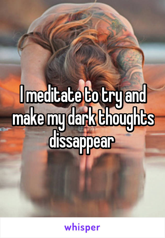 I meditate to try and make my dark thoughts dissappear 