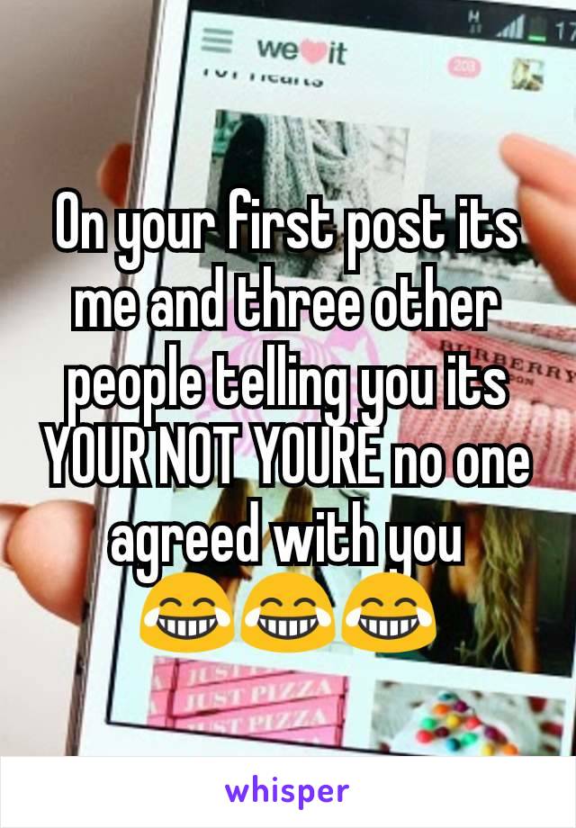 On your first post its me and three other people telling you its YOUR NOT YOURE no one agreed with you
😂😂😂