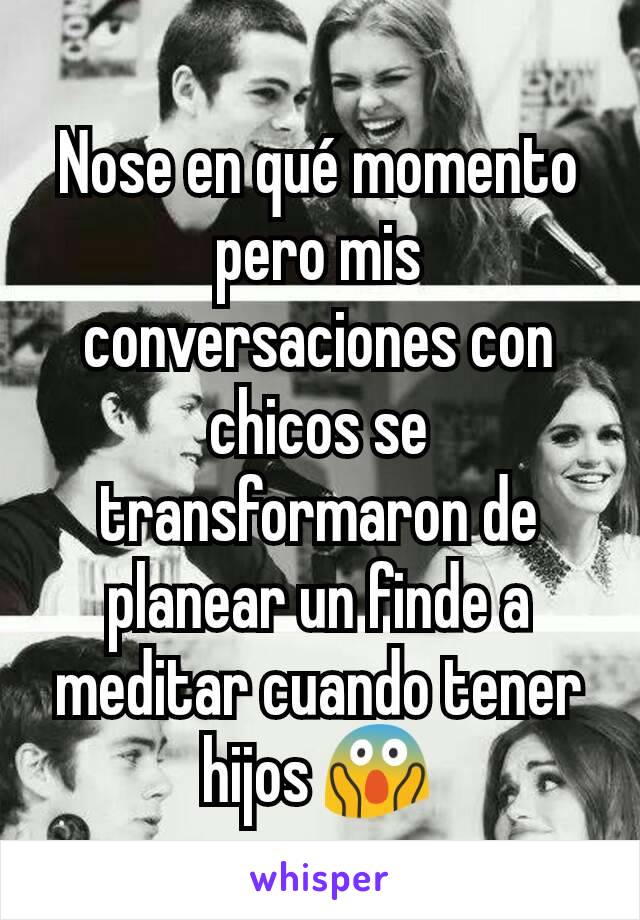 Nose en qué momento pero mis conversaciones con chicos se transformaron de planear un finde a meditar cuando tener hijos 😱