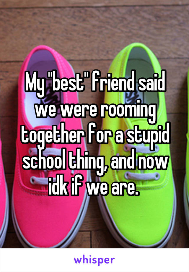 My "best" friend said we were rooming together for a stupid school thing, and now idk if we are. 