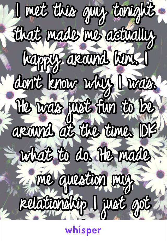 I met this guy tonight that made me actually happy around him. I don't know why I was. He was just fun to be around at the time. IDK what to do. He made me question my relationship I just got into. 