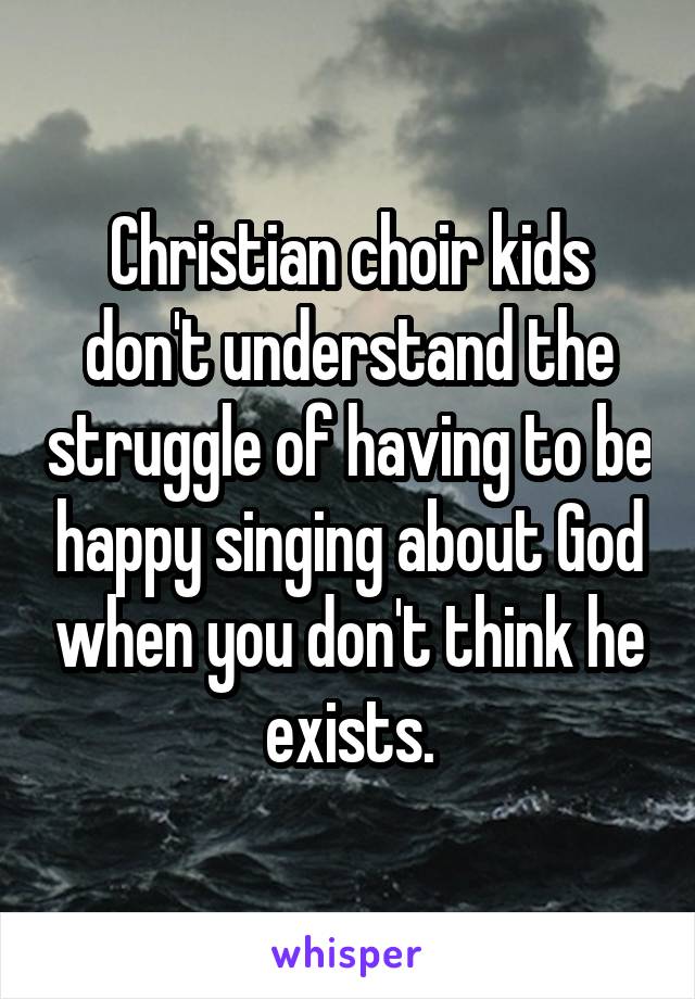 Christian choir kids don't understand the struggle of having to be happy singing about God when you don't think he exists.