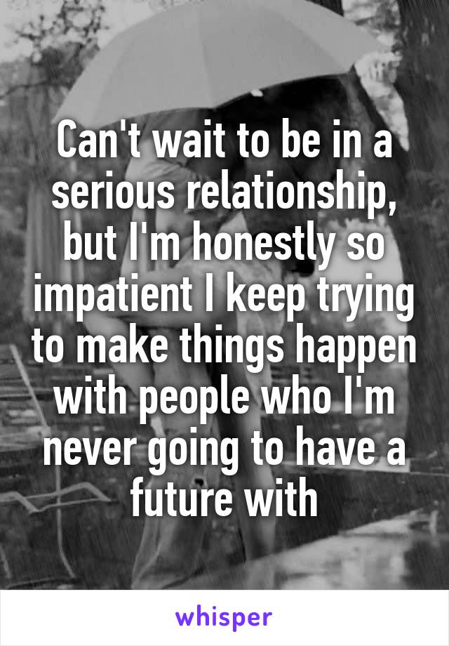 Can't wait to be in a serious relationship, but I'm honestly so impatient I keep trying to make things happen with people who I'm never going to have a future with