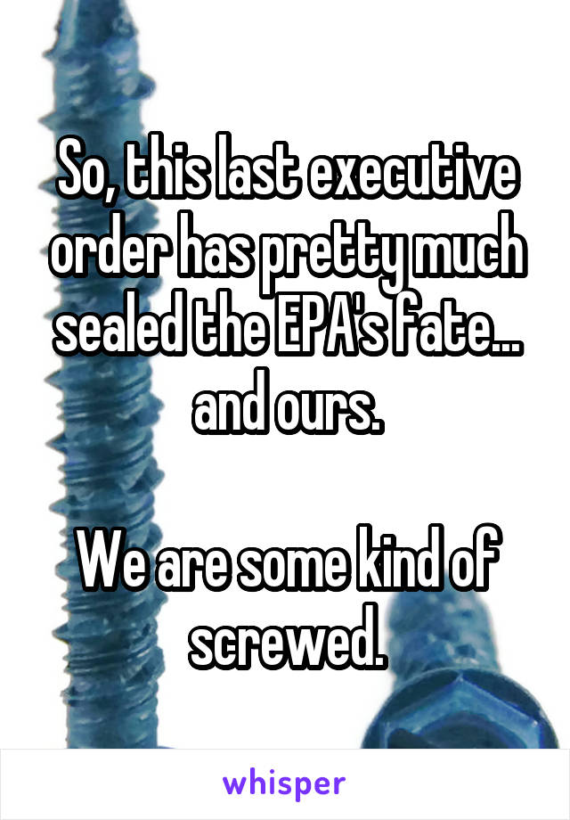 So, this last executive order has pretty much sealed the EPA's fate... and ours.

We are some kind of screwed.