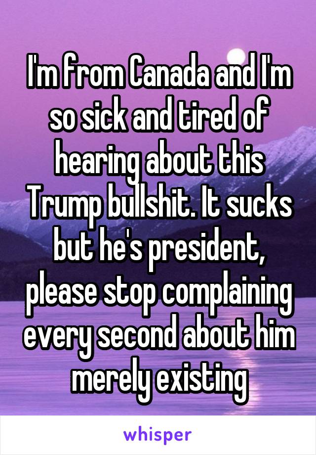 I'm from Canada and I'm so sick and tired of hearing about this Trump bullshit. It sucks but he's president, please stop complaining every second about him merely existing