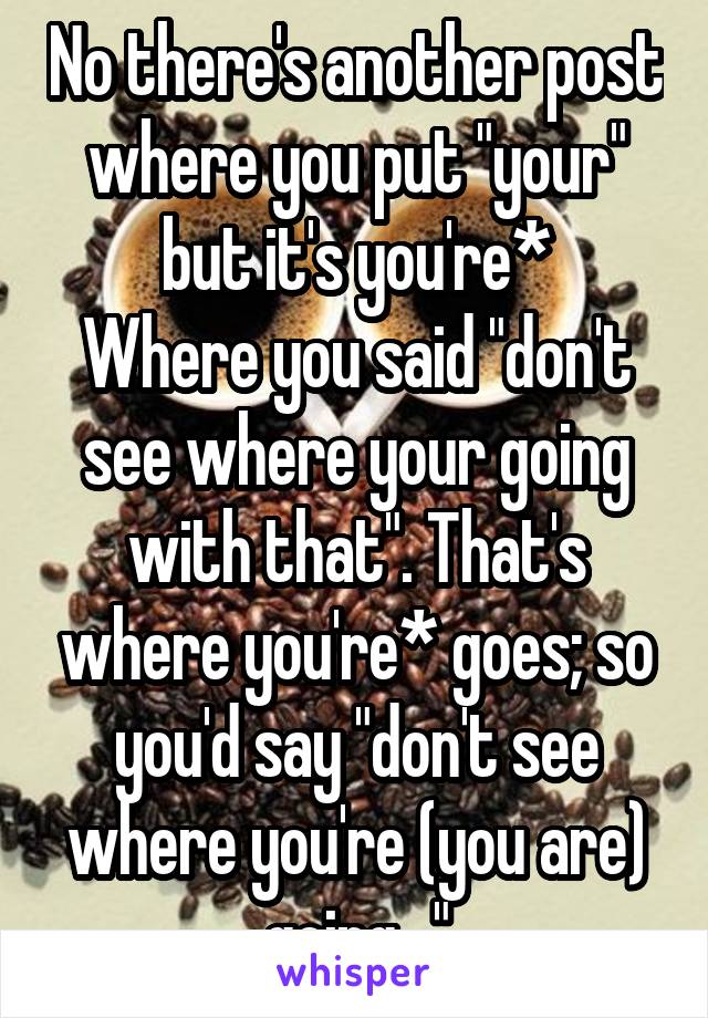 No there's another post where you put "your" but it's you're*
Where you said "don't see where your going with that". That's where you're* goes; so you'd say "don't see where you're (you are) going..."