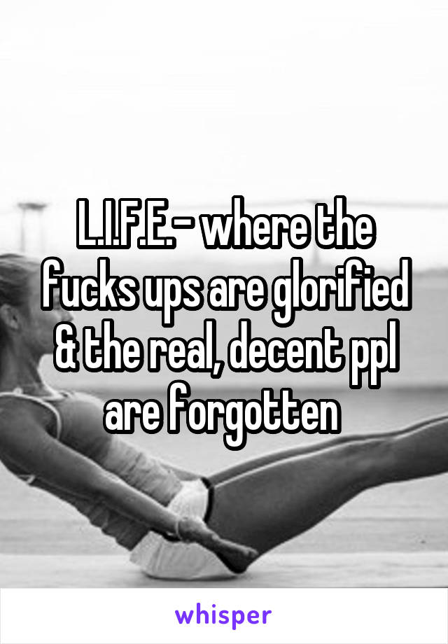 L.I.F.E.- where the fucks ups are glorified & the real, decent ppl are forgotten 