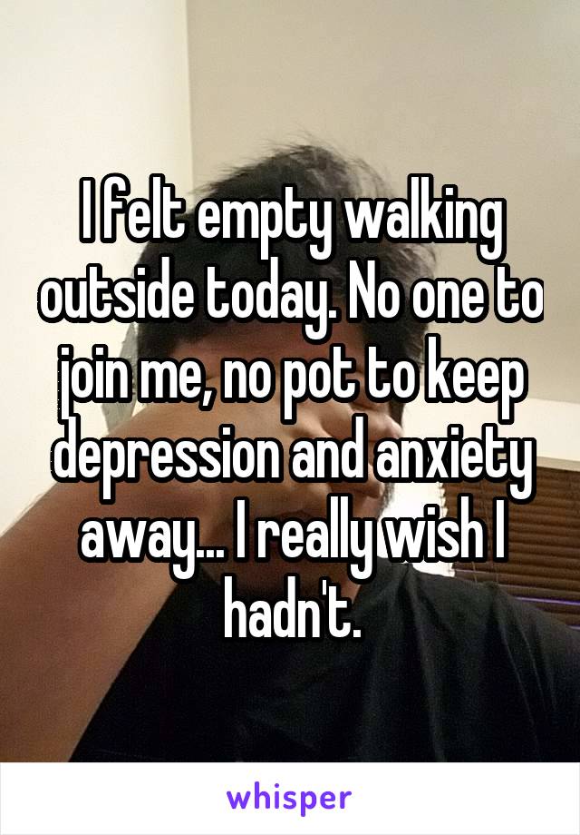 I felt empty walking outside today. No one to join me, no pot to keep depression and anxiety away... I really wish I hadn't.