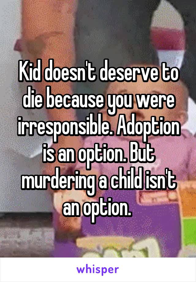 Kid doesn't deserve to die because you were irresponsible. Adoption is an option. But murdering a child isn't an option. 