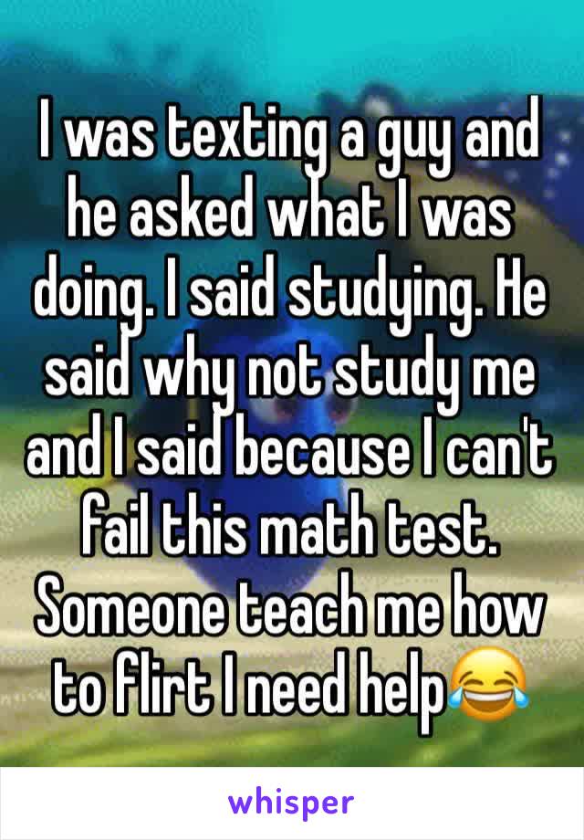 I was texting a guy and he asked what I was doing. I said studying. He said why not study me and I said because I can't fail this math test. Someone teach me how to flirt I need help😂