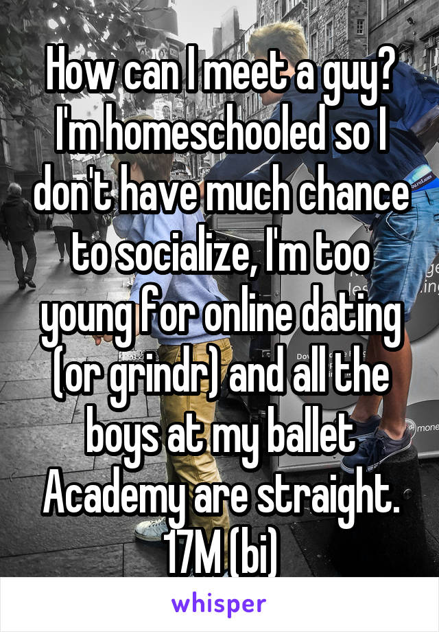 How can I meet a guy? I'm homeschooled so I don't have much chance to socialize, I'm too young for online dating (or grindr) and all the boys at my ballet Academy are straight.
17M (bi)