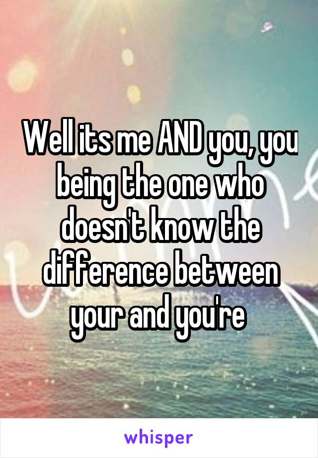 Well its me AND you, you being the one who doesn't know the difference between your and you're 