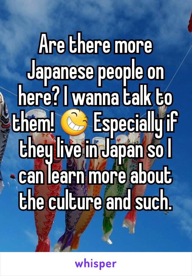 Are there more Japanese people on here? I wanna talk to them! 😆 Especially if they live in Japan so I can learn more about the culture and such.