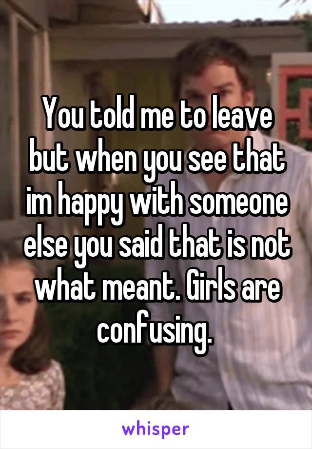 You told me to leave but when you see that im happy with someone else you said that is not what meant. Girls are confusing. 