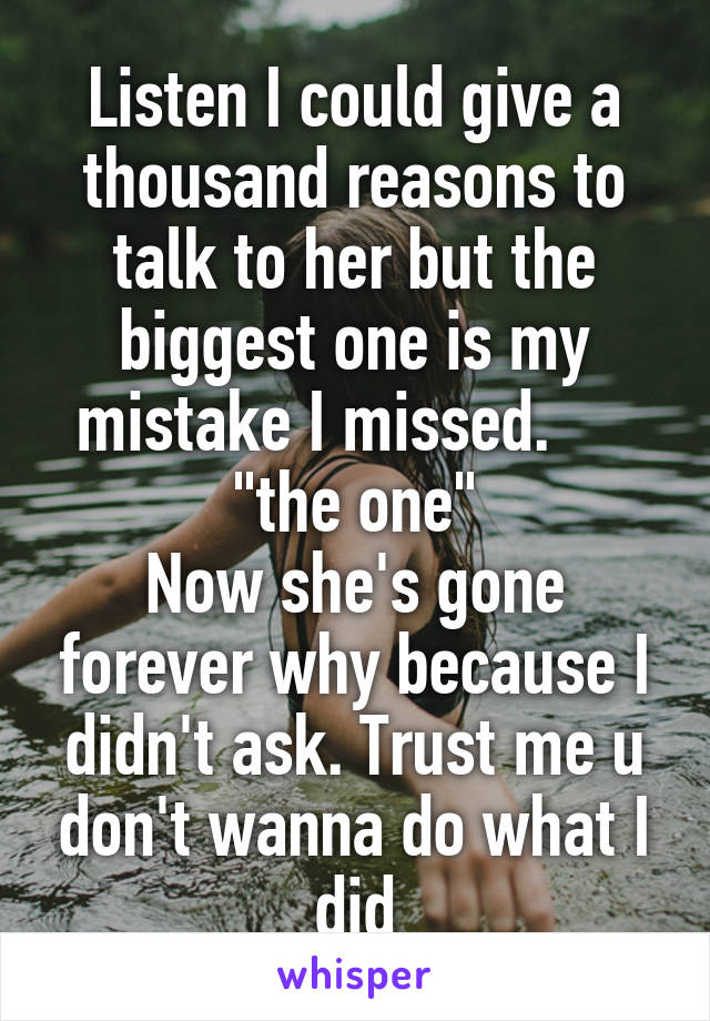 Listen I could give a thousand reasons to talk to her but the biggest one is my mistake I missed.      "the one"
Now she's gone forever why because I didn't ask. Trust me u don't wanna do what I did