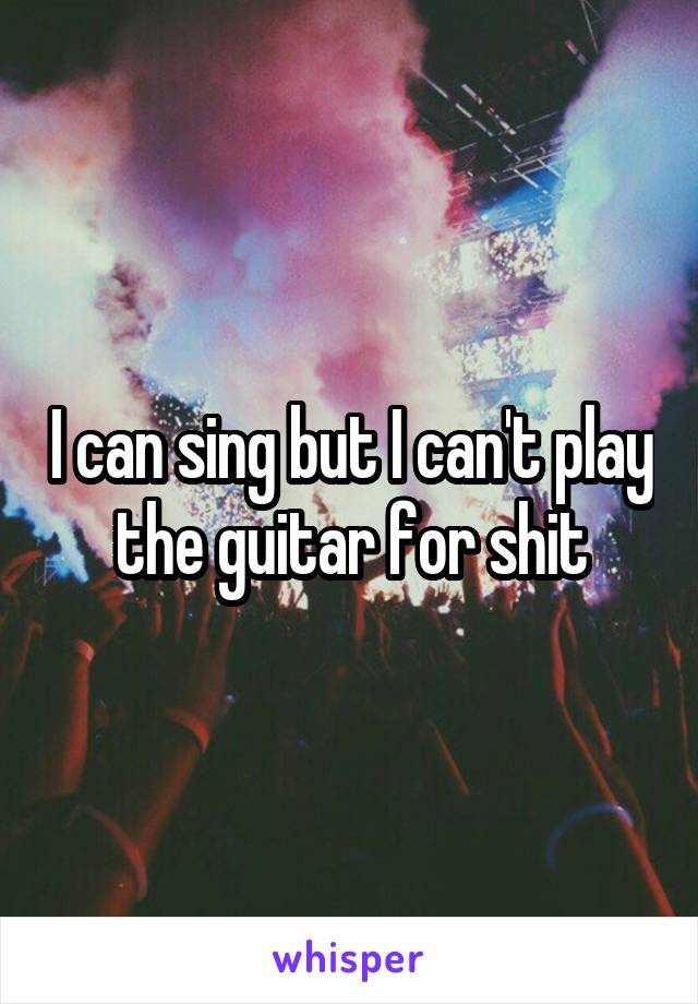 I can sing but I can't play the guitar for shit