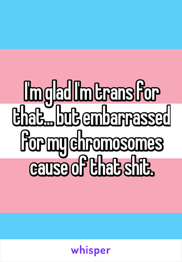 I'm glad I'm trans for that... but embarrassed for my chromosomes cause of that shit.