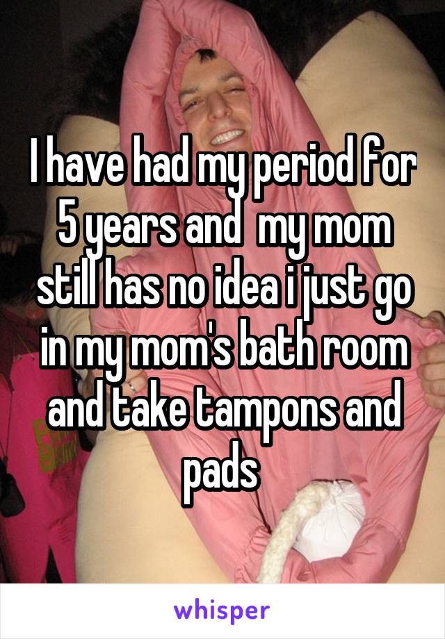 I have had my period for 5 years and  my mom still has no idea i just go in my mom's bath room and take tampons and pads 