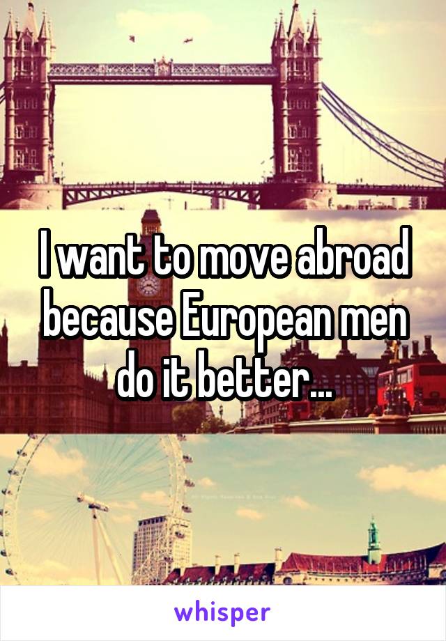 I want to move abroad because European men do it better...