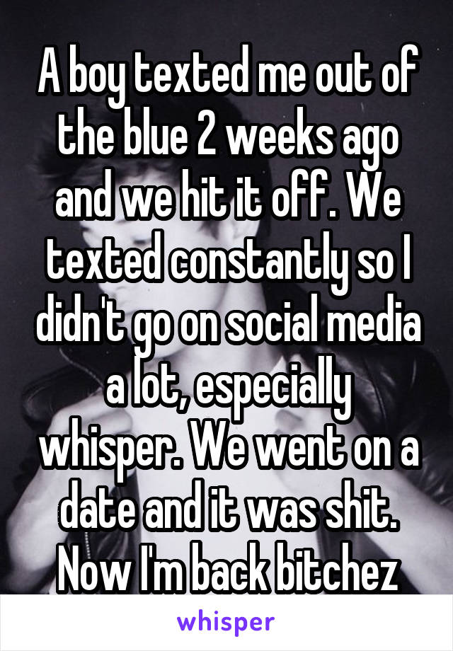 A boy texted me out of the blue 2 weeks ago and we hit it off. We texted constantly so I didn't go on social media a lot, especially whisper. We went on a date and it was shit. Now I'm back bitchez