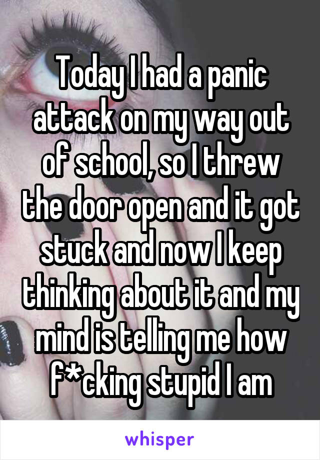 Today I had a panic attack on my way out of school, so I threw the door open and it got stuck and now I keep thinking about it and my mind is telling me how f*cking stupid I am