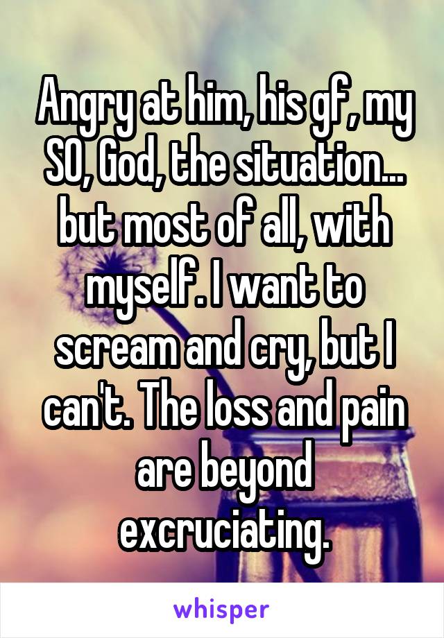 Angry at him, his gf, my SO, God, the situation... but most of all, with myself. I want to scream and cry, but I can't. The loss and pain are beyond excruciating.