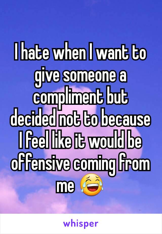 I hate when I want to give someone a compliment but decided not to because I feel like it would be offensive coming from me 😂