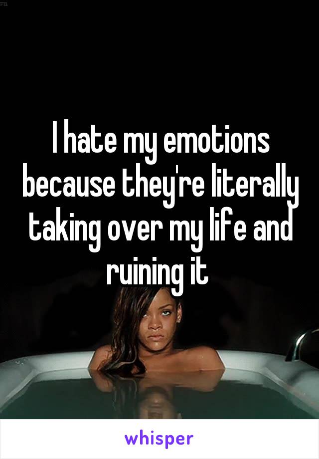 I hate my emotions because they're literally taking over my life and ruining it 
