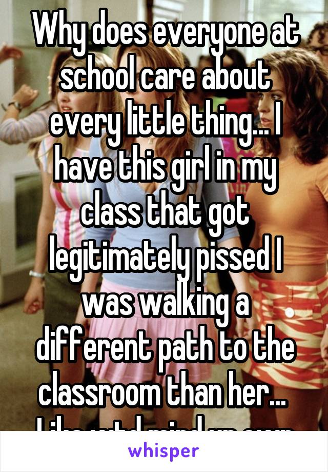 Why does everyone at school care about every little thing... I have this girl in my class that got legitimately pissed I was walking a different path to the classroom than her...  Like wtd mind ur own