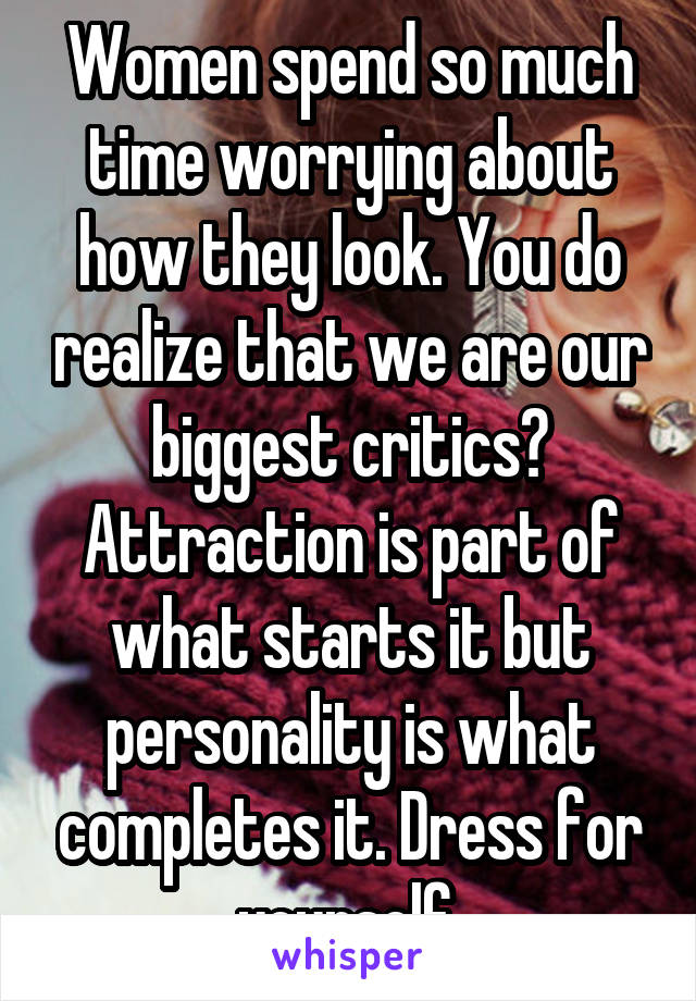 Women spend so much time worrying about how they look. You do realize that we are our biggest critics? Attraction is part of what starts it but personality is what completes it. Dress for yourself.