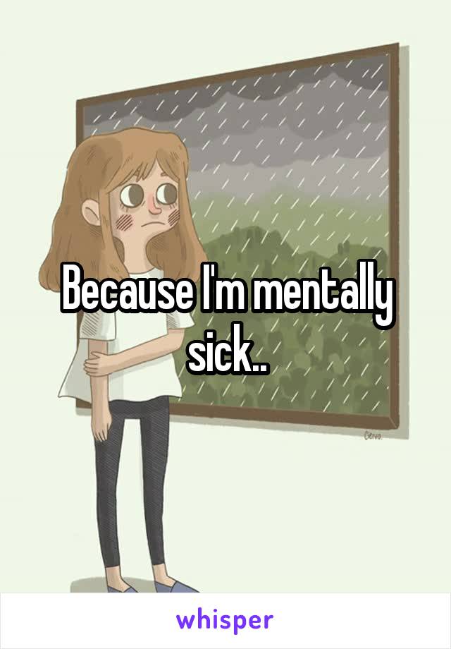 Because I'm mentally sick..