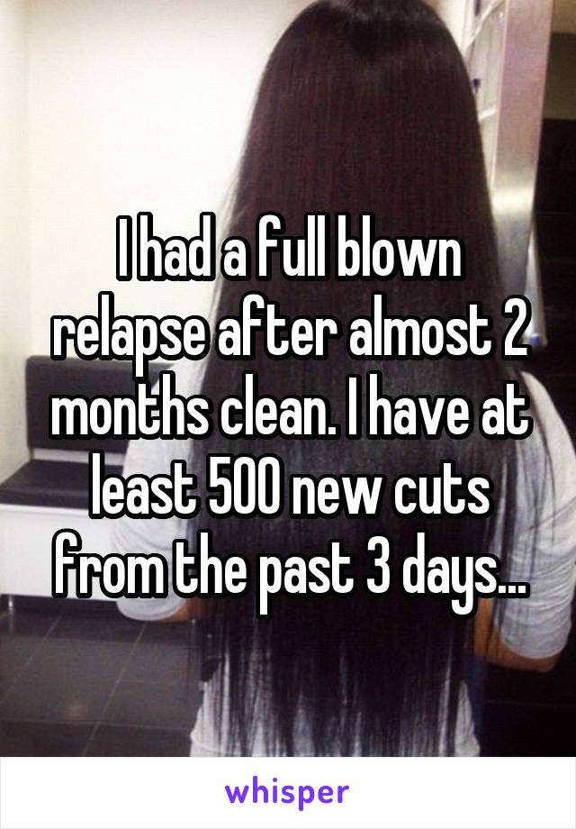 I had a full blown relapse after almost 2 months clean. I have at least 500 new cuts from the past 3 days...