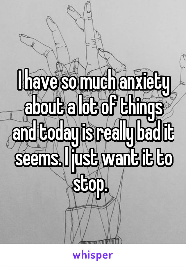 I have so much anxiety about a lot of things and today is really bad it seems. I just want it to stop.  