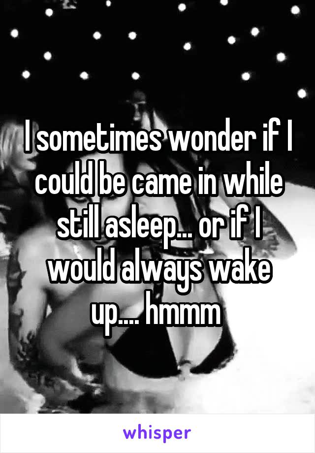 I sometimes wonder if I could be came in while still asleep... or if I would always wake up.... hmmm 