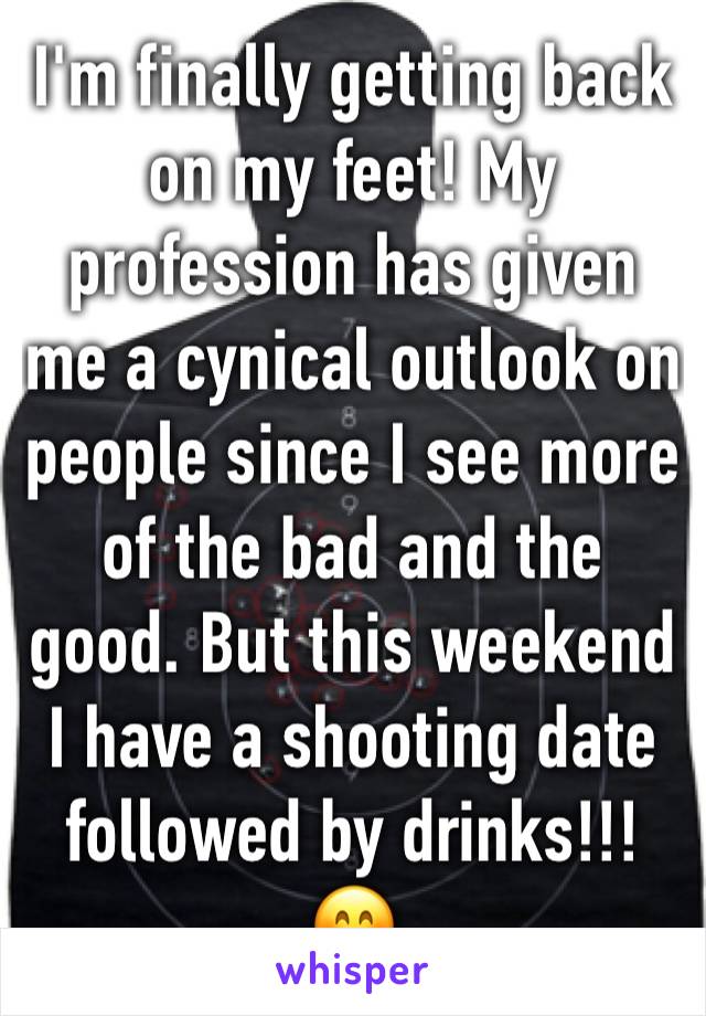 I'm finally getting back on my feet! My profession has given me a cynical outlook on people since I see more of the bad and the good. But this weekend I have a shooting date followed by drinks!!! 😊