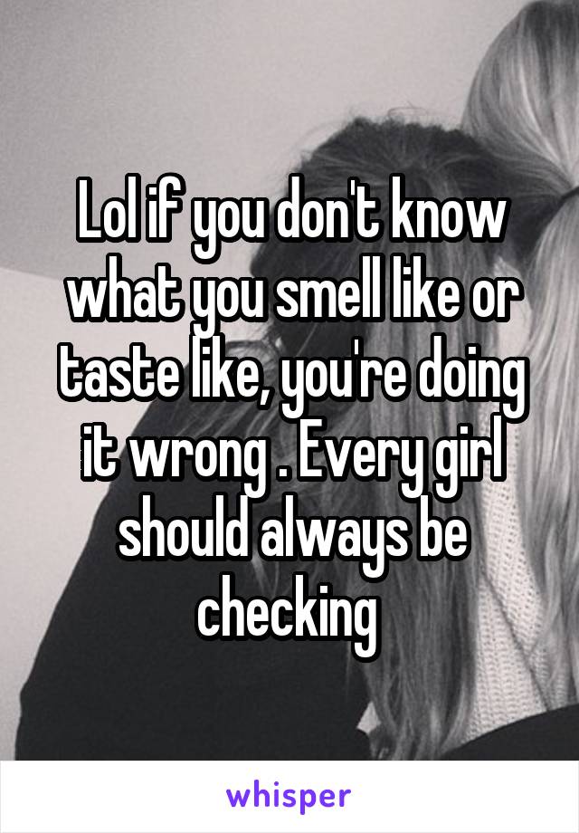 Lol if you don't know what you smell like or taste like, you're doing it wrong . Every girl should always be checking 